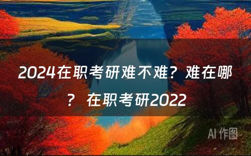 2024在职考研难不难？难在哪？ 在职考研2022