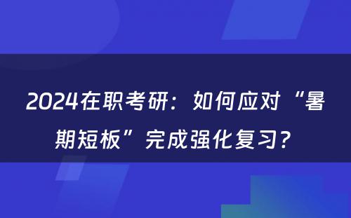 2024在职考研：如何应对“暑期短板”完成强化复习? 