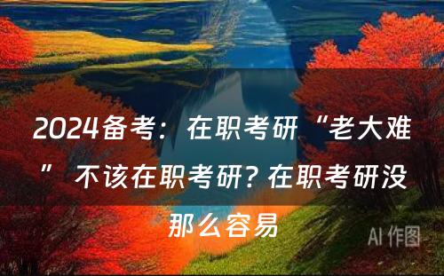 2024备考：在职考研“老大难” 不该在职考研? 在职考研没那么容易