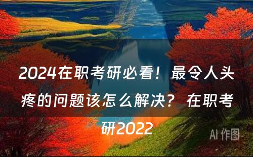 2024在职考研必看！最令人头疼的问题该怎么解决？ 在职考研2022