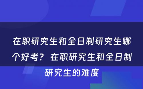 在职研究生和全日制研究生哪个好考？ 在职研究生和全日制研究生的难度