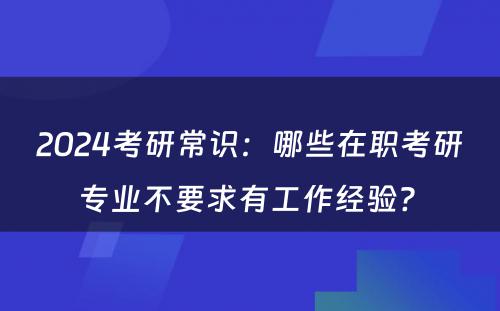 2024考研常识：哪些在职考研专业不要求有工作经验? 