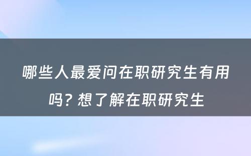 哪些人最爱问在职研究生有用吗? 想了解在职研究生