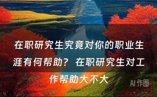 在职研究生究竟对你的职业生涯有何帮助？ 在职研究生对工作帮助大不大