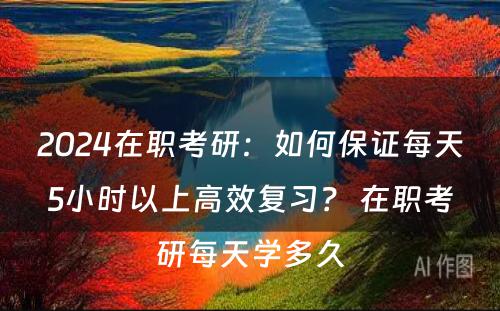 2024在职考研：如何保证每天5小时以上高效复习？ 在职考研每天学多久