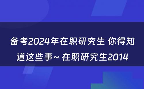 备考2024年在职研究生 你得知道这些事~ 在职研究生2014