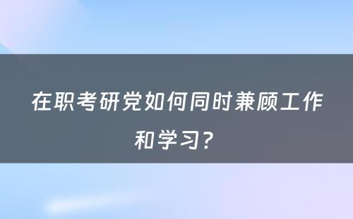 在职考研党如何同时兼顾工作和学习? 