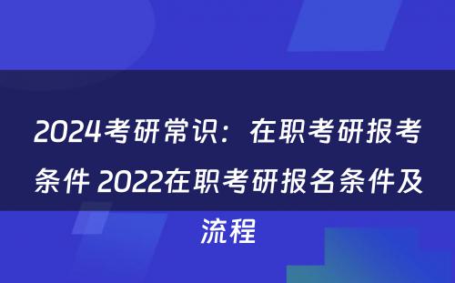 2024考研常识：在职考研报考条件 2022在职考研报名条件及流程