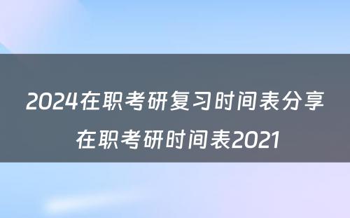 2024在职考研复习时间表分享 在职考研时间表2021