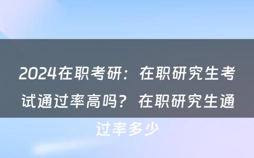 2024在职考研：在职研究生考试通过率高吗？ 在职研究生通过率多少