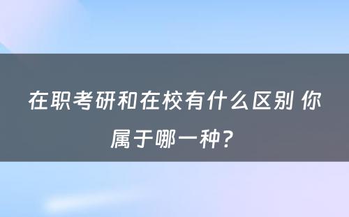 在职考研和在校有什么区别 你属于哪一种? 