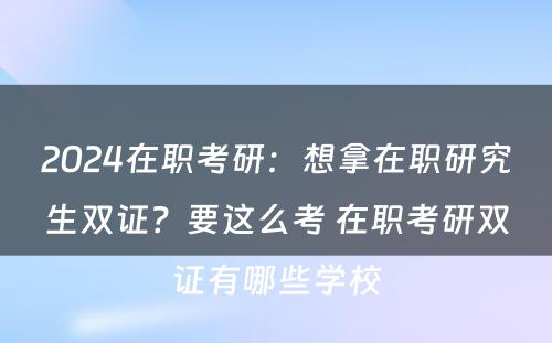 2024在职考研：想拿在职研究生双证？要这么考 在职考研双证有哪些学校