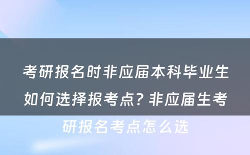 考研报名时非应届本科毕业生如何选择报考点? 非应届生考研报名考点怎么选