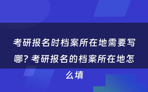 考研报名时档案所在地需要写哪? 考研报名的档案所在地怎么填