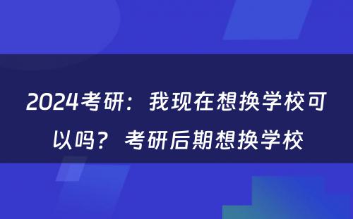 2024考研：我现在想换学校可以吗？ 考研后期想换学校