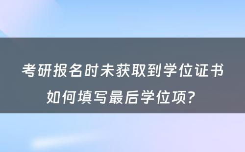 考研报名时未获取到学位证书如何填写最后学位项? 