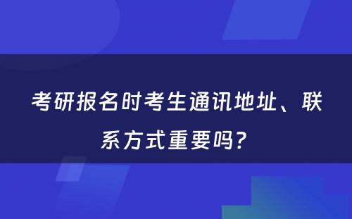 考研报名时考生通讯地址、联系方式重要吗? 