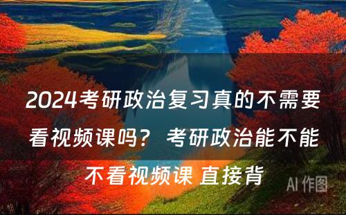 2024考研政治复习真的不需要看视频课吗？ 考研政治能不能不看视频课 直接背