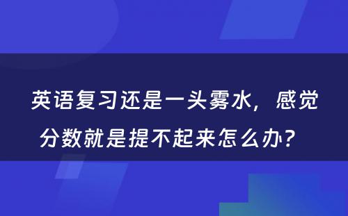 英语复习还是一头雾水，感觉分数就是提不起来怎么办？ 