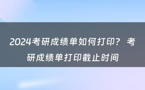 2024考研成绩单如何打印？ 考研成绩单打印截止时间