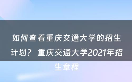 如何查看重庆交通大学的招生计划？ 重庆交通大学2021年招生章程