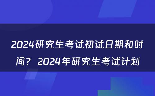 2024研究生考试初试日期和时间？ 2024年研究生考试计划