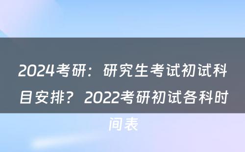 2024考研：研究生考试初试科目安排？ 2022考研初试各科时间表