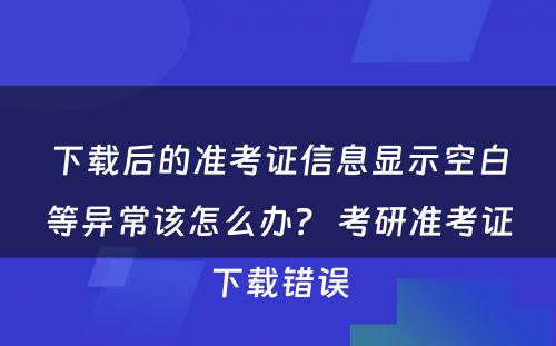 下载后的准考证信息显示空白等异常该怎么办？ 考研准考证下载错误