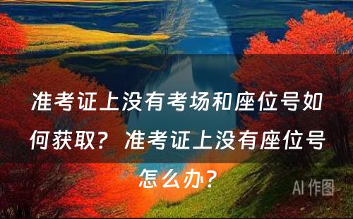 准考证上没有考场和座位号如何获取？ 准考证上没有座位号怎么办?