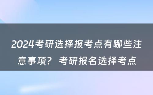 2024考研选择报考点有哪些注意事项？ 考研报名选择考点