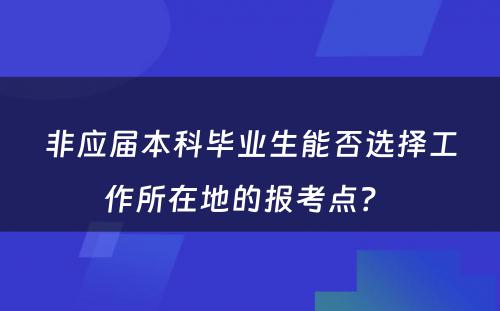 非应届本科毕业生能否选择工作所在地的报考点？ 