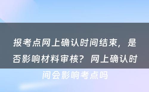 报考点网上确认时间结束，是否影响材料审核？ 网上确认时间会影响考点吗