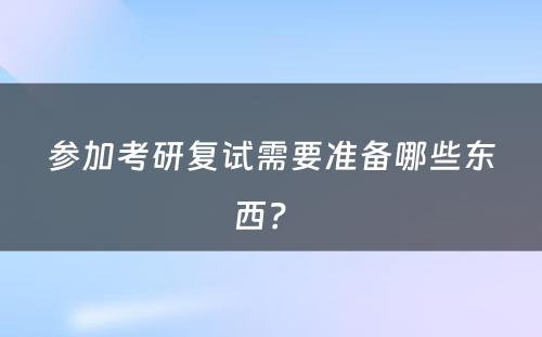 参加考研复试需要准备哪些东西？ 