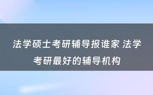 法学硕士考研辅导报谁家 法学考研最好的辅导机构