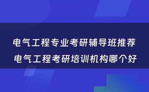 电气工程专业考研辅导班推荐 电气工程考研培训机构哪个好