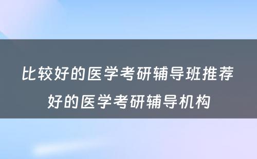 比较好的医学考研辅导班推荐 好的医学考研辅导机构