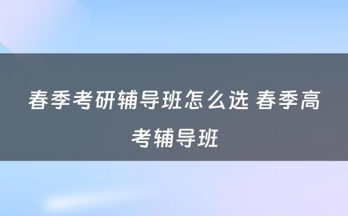 春季考研辅导班怎么选 春季高考辅导班