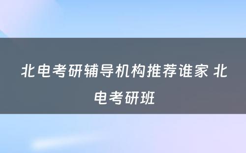 北电考研辅导机构推荐谁家 北电考研班