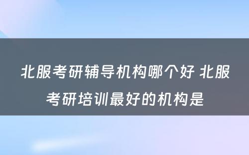 北服考研辅导机构哪个好 北服考研培训最好的机构是