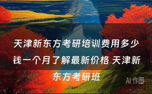 天津新东方考研培训费用多少钱一个月了解最新价格 天津新东方考研班