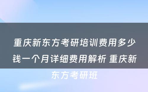 重庆新东方考研培训费用多少钱一个月详细费用解析 重庆新东方考研班