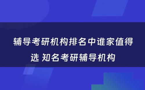 辅导考研机构排名中谁家值得选 知名考研辅导机构