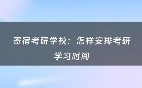 寄宿考研学校：怎样安排考研学习时间