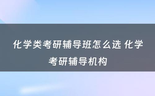 化学类考研辅导班怎么选 化学考研辅导机构