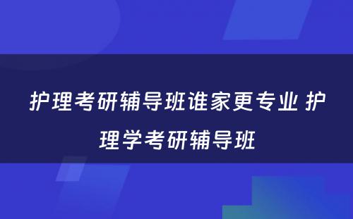 护理考研辅导班谁家更专业 护理学考研辅导班