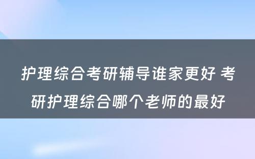 护理综合考研辅导谁家更好 考研护理综合哪个老师的最好