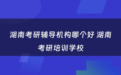 湖南考研辅导机构哪个好 湖南考研培训学校