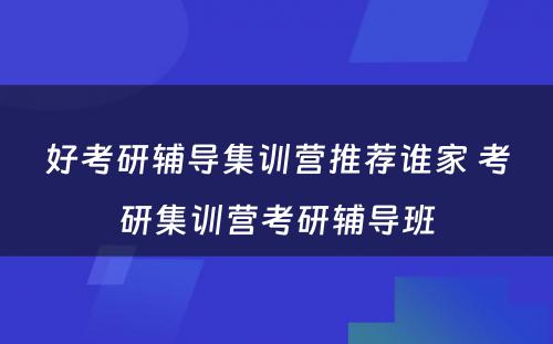 好考研辅导集训营推荐谁家 考研集训营考研辅导班