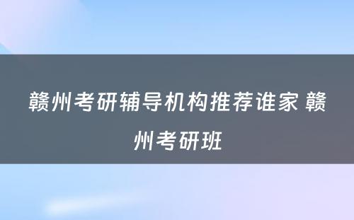 赣州考研辅导机构推荐谁家 赣州考研班