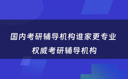 国内考研辅导机构谁家更专业 权威考研辅导机构